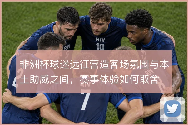非洲杯球迷远征营造客场氛围与本土助威之间,赛事体验如何取舍