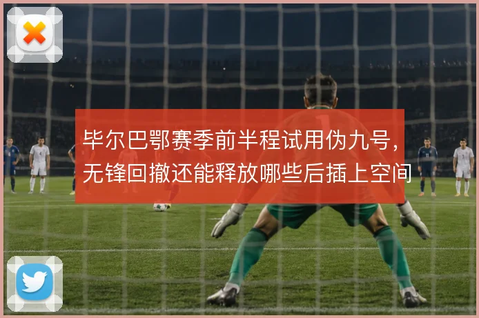 毕尔巴鄂赛季前半程试用伪九号,无锋回撤还能释放哪些后插上空间