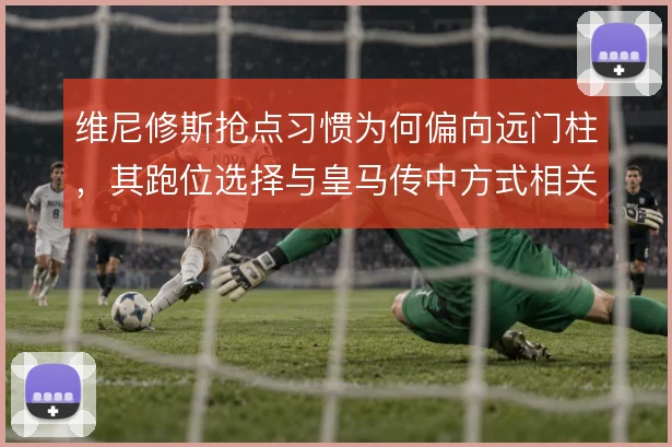 维尼修斯抢点习惯为何偏向远门柱,其跑位选择与皇马传中方式相关