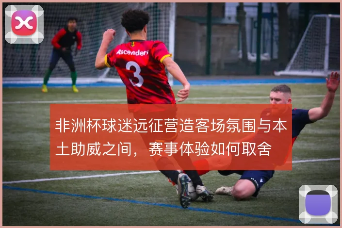 非洲杯球迷远征营造客场氛围与本土助威之间,赛事体验如何取舍