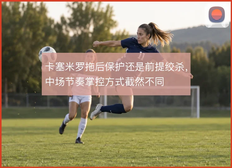 卡塞米罗拖后保护还是前提绞杀，中场节奏掌控方式截然不同