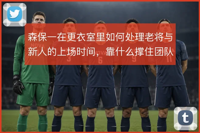 森保一在更衣室里如何处理老将与新人的上场时间,靠什么撑住团队氛围