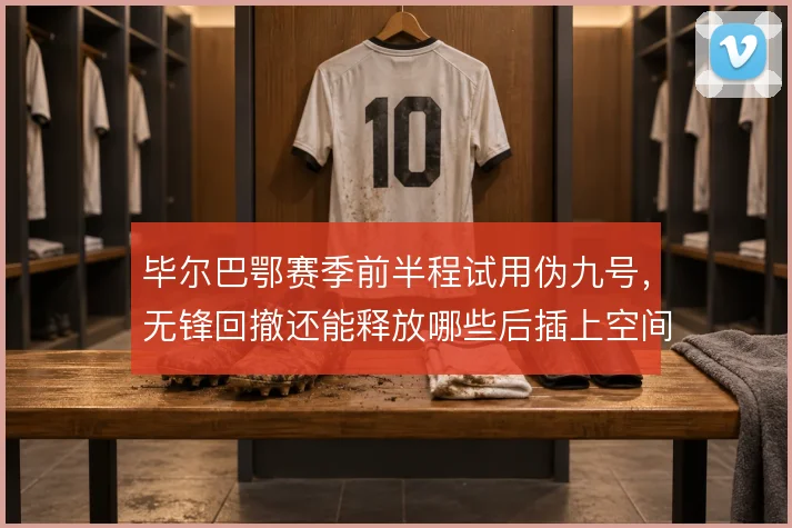 毕尔巴鄂赛季前半程试用伪九号，无锋回撤还能释放哪些后插上空间