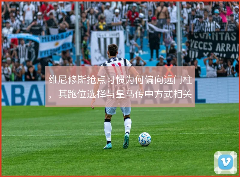维尼修斯抢点习惯为何偏向远门柱，其跑位选择与皇马传中方式相关