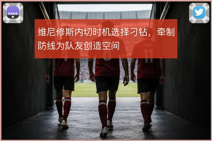 维尼修斯内切时机选择刁钻，牵制防线为队友创造空间