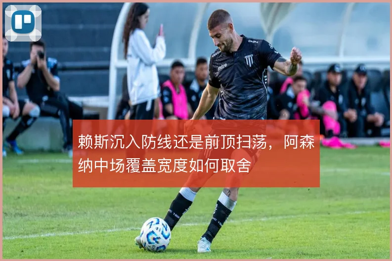 赖斯沉入防线还是前顶扫荡,阿森纳中场覆盖宽度如何取舍