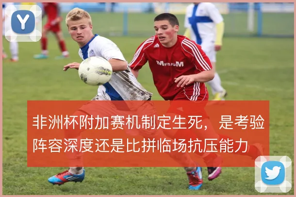 非洲杯附加赛机制定生死，是考验阵容深度还是比拼临场抗压能力