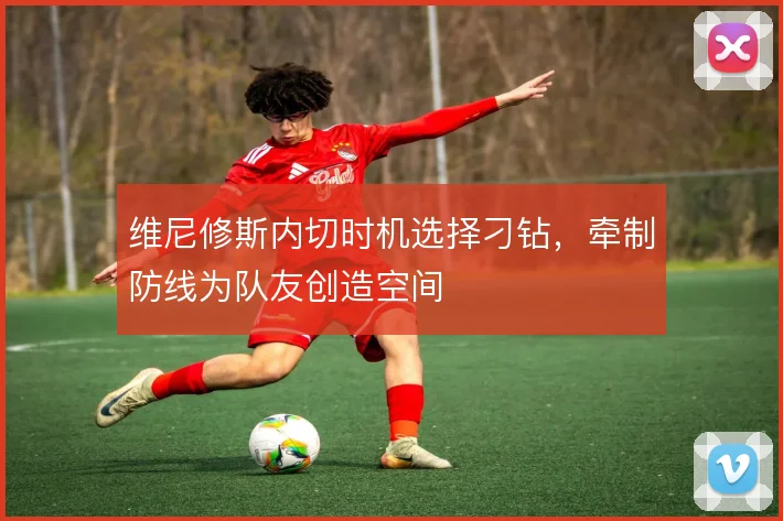 维尼修斯内切时机选择刁钻，牵制防线为队友创造空间