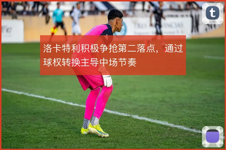 洛卡特利积极争抢第二落点，通过球权转换主导中场节奏