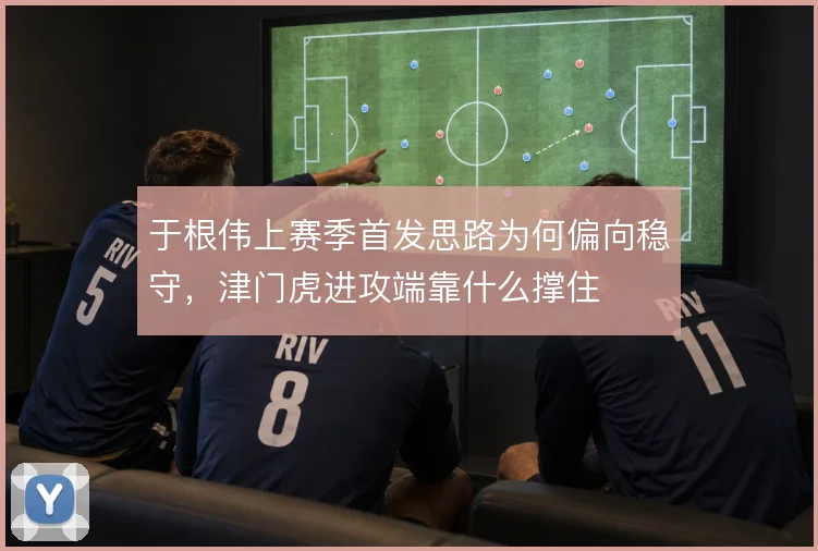于根伟上赛季首发思路为何偏向稳守,津门虎进攻端靠什么撑住