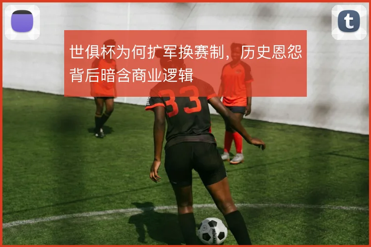 世俱杯为何扩军换赛制,历史恩怨背后暗含商业逻辑