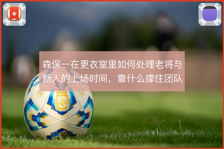 森保一在更衣室里如何处理老将与新人的上场时间,靠什么撑住团队氛围
