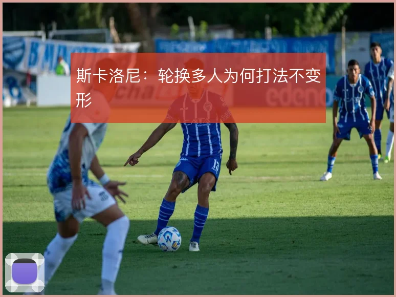 斯卡洛尼：轮换多人为何打法不变形