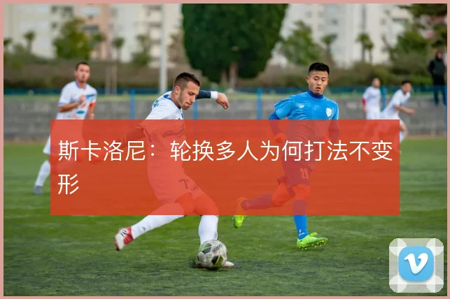 斯卡洛尼：轮换多人为何打法不变形