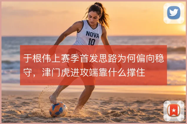 于根伟上赛季首发思路为何偏向稳守,津门虎进攻端靠什么撑住