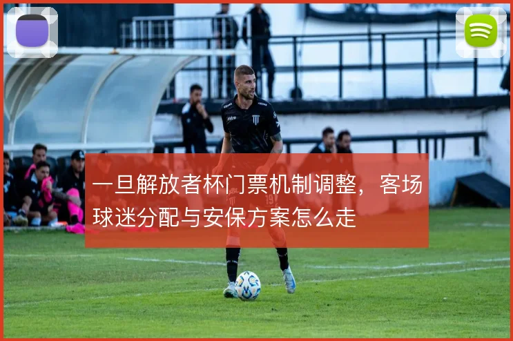 一旦解放者杯门票机制调整，客场球迷分配与安保方案怎么走
