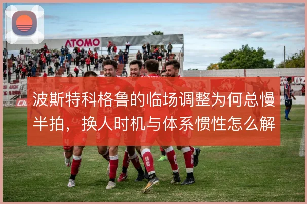 波斯特科格鲁的临场调整为何总慢半拍,换人时机与体系惯性怎么解
