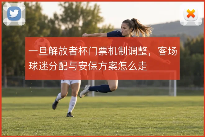 一旦解放者杯门票机制调整，客场球迷分配与安保方案怎么走